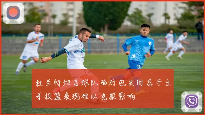杜兰特坦言球队面对包夹时急于出手投篮表现难以克服影响