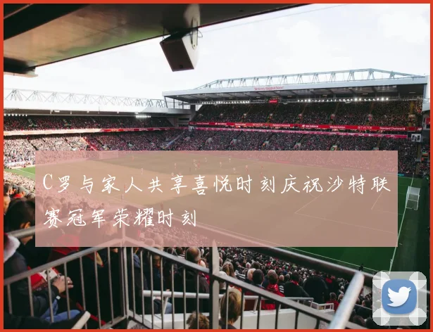 C罗与家人共享喜悦时刻庆祝沙特联赛冠军荣耀时刻