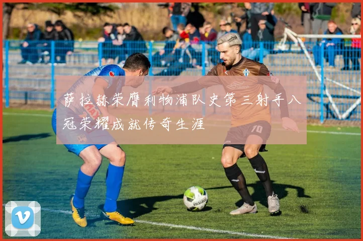 萨拉赫荣膺利物浦队史第三射手八冠荣耀成就传奇生涯