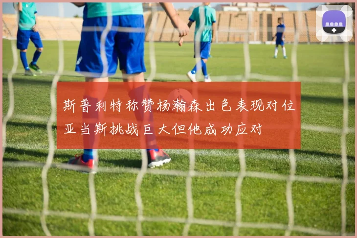 斯普利特称赞杨瀚森出色表现对位亚当斯挑战巨大但他成功应对