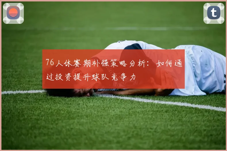 76人休赛期补强策略分析：如何通过投资提升球队竞争力