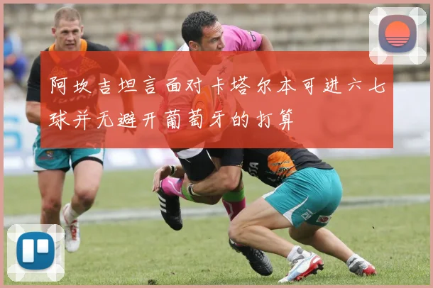 阿坎吉坦言面对卡塔尔本可进六七球并无避开葡萄牙的打算
