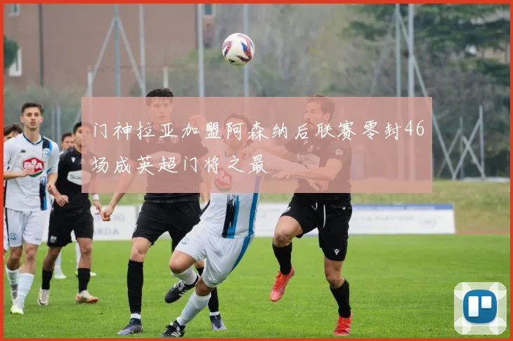 门神拉亚加盟阿森纳后联赛零封46场成英超门将之最