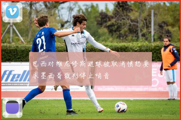 巴西对维尼修斯进球被取消愤怒要求墨西哥裁判停止哨音