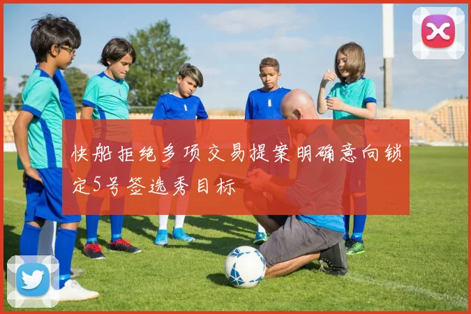 快船拒绝多项交易提案明确意向锁定5号签选秀目标