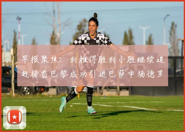 早报聚焦：利雅得胜利小胜继续追赶榜首巴黎成功引进巴萨中场德罗