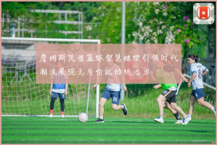 詹姆斯凭借篮球智慧继续引领时代潮流展现无与伦比的统治力