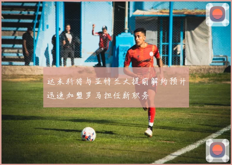 达米科将与亚特兰大提前解约预计迅速加盟罗马担任新职务