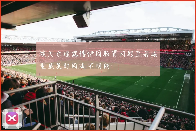 埃贝尔透露博伊因肠胃问题显著减重康复时间尚不明朗
