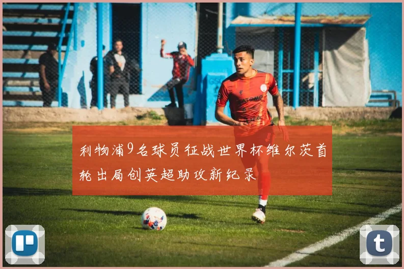 利物浦9名球员征战世界杯维尔茨首轮出局创英超助攻新纪录