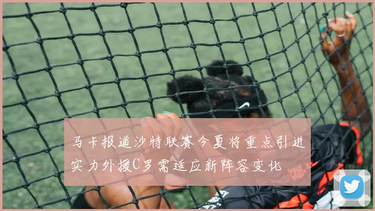 马卡报道沙特联赛今夏将重点引进实力外援C罗需适应新阵容变化