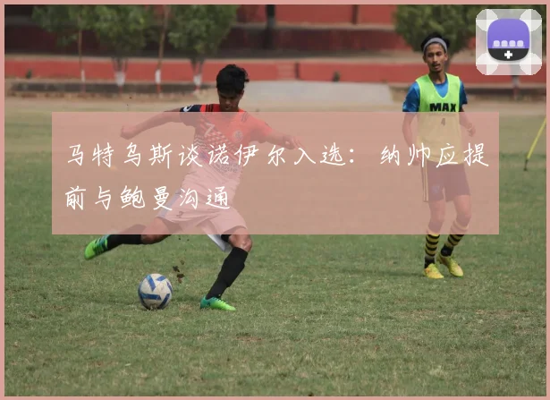 马特乌斯谈诺伊尔入选：纳帅应提前与鲍曼沟通