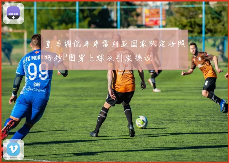 皇马调侃库库雷利亚国家队定妆照巧妙P图穿上球衣引发热议