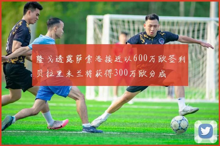 隆戈透露萨索洛接近以600万欧签利贝拉里米兰将获得300万欧分成