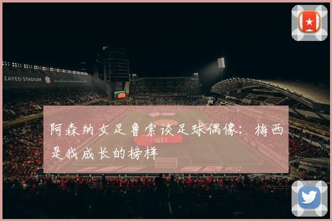 阿森纳女足鲁索谈足球偶像：梅西是我成长的榜样