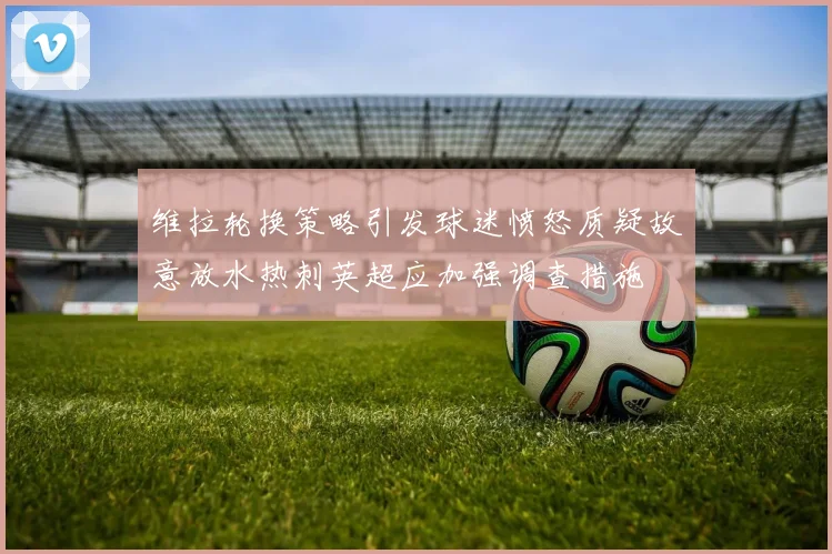 维拉轮换策略引发球迷愤怒质疑故意放水热刺英超应加强调查措施